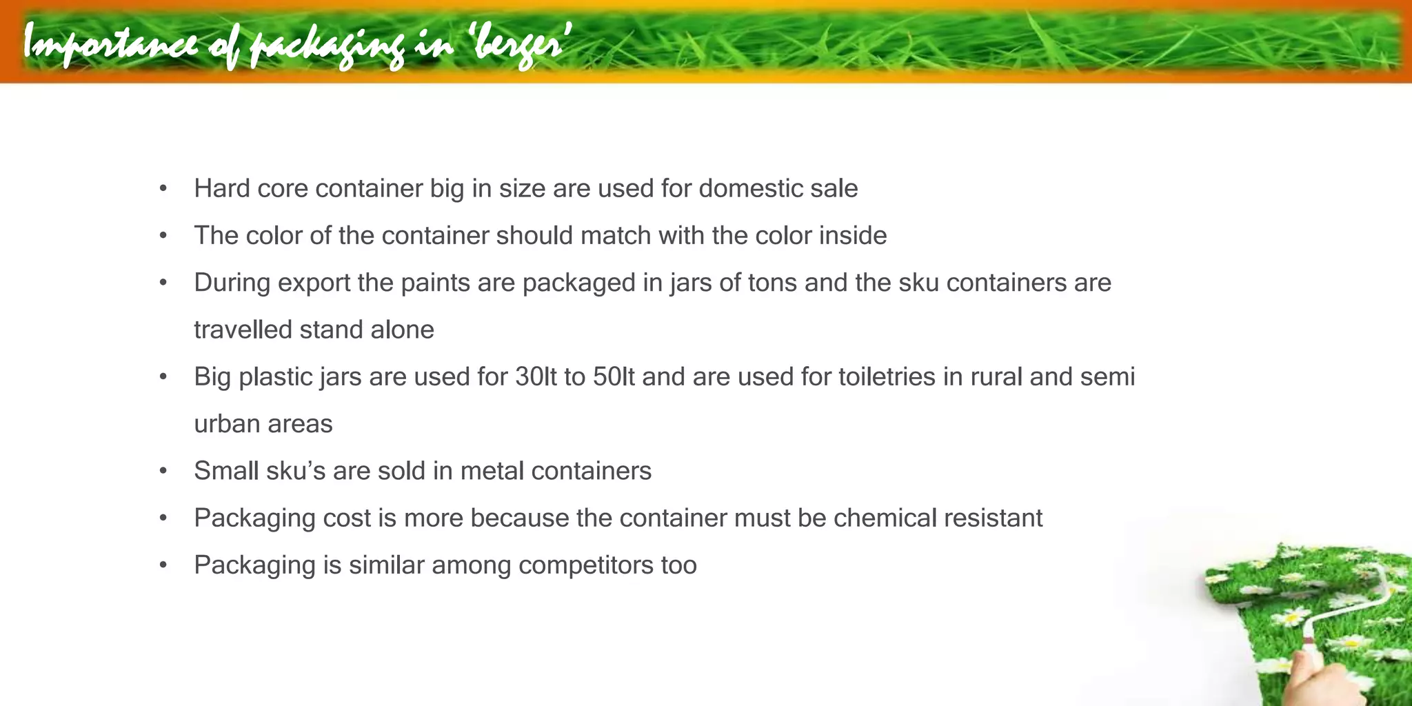 Importance of packaging in ‘berger’
• Hard core container big in size are used for domestic sale
• The color of the container should match with the color inside
• During export the paints are packaged in jars of tons and the sku containers are
travelled stand alone
• Big plastic jars are used for 30lt to 50lt and are used for toiletries in rural and semi
urban areas
• Small sku’s are sold in metal containers
• Packaging cost is more because the container must be chemical resistant
• Packaging is similar among competitors too
 