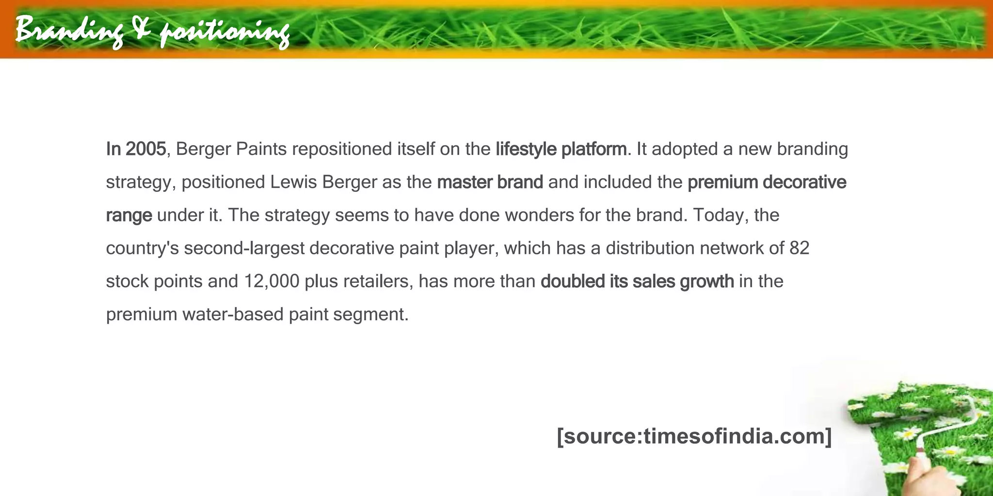 Branding & positioning
In 2005, Berger Paints repositioned itself on the lifestyle platform. It adopted a new branding
strategy, positioned Lewis Berger as the master brand and included the premium decorative
range under it. The strategy seems to have done wonders for the brand. Today, the
country's second-largest decorative paint player, which has a distribution network of 82
stock points and 12,000 plus retailers, has more than doubled its sales growth in the
premium water-based paint segment.
[source:timesofindia.com]
 