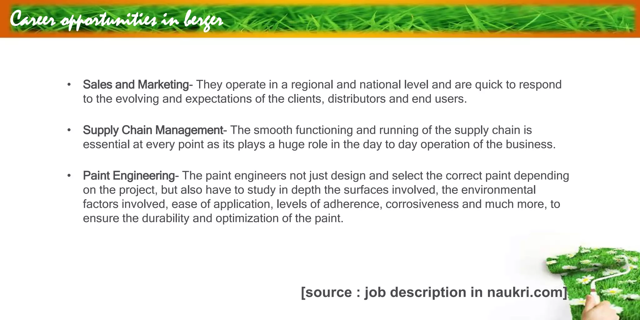 Career opportunities in berger
• Sales and Marketing- They operate in a regional and national level and are quick to respond
to the evolving and expectations of the clients, distributors and end users.
• Supply Chain Management- The smooth functioning and running of the supply chain is
essential at every point as its plays a huge role in the day to day operation of the business.
• Paint Engineering- The paint engineers not just design and select the correct paint depending
on the project, but also have to study in depth the surfaces involved, the environmental
factors involved, ease of application, levels of adherence, corrosiveness and much more, to
ensure the durability and optimization of the paint.
[source : job description in naukri.com]
 