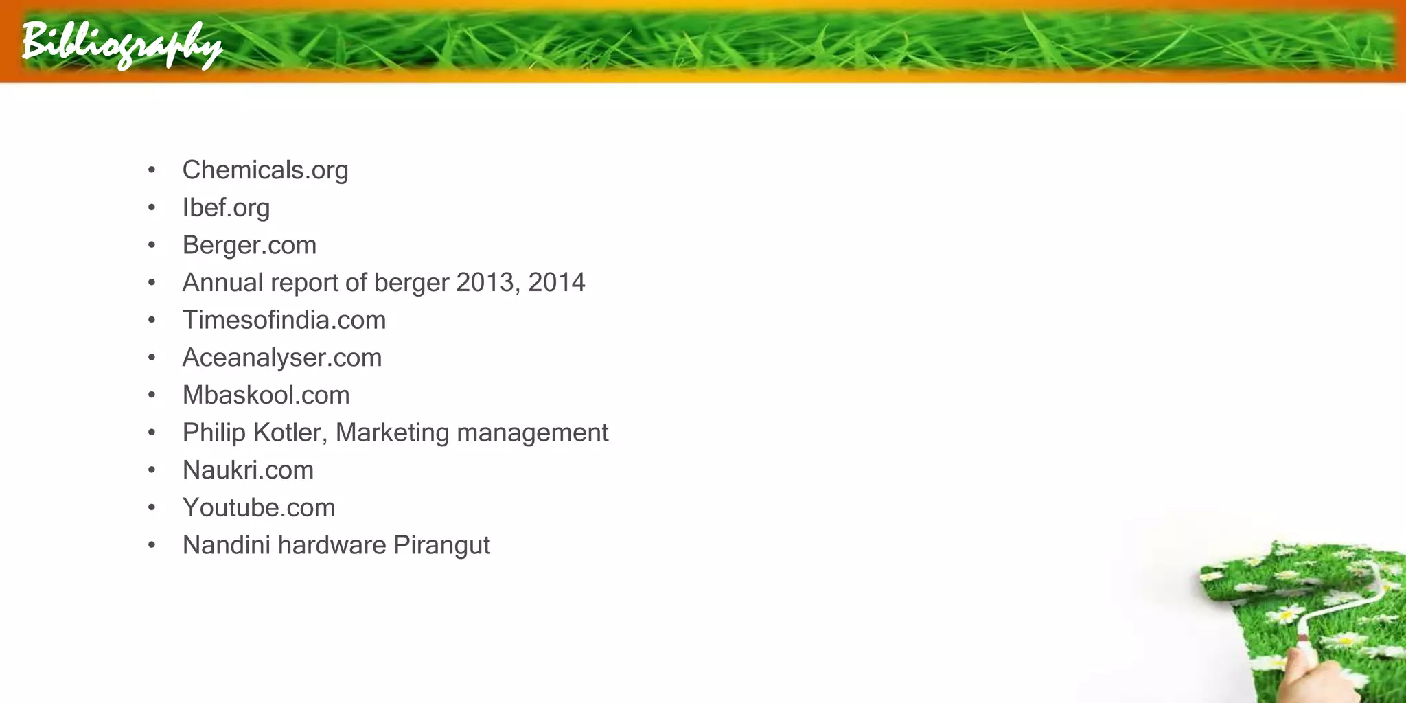 Bibliography
• Chemicals.org
• Ibef.org
• Berger.com
• Annual report of berger 2013, 2014
• Timesofindia.com
• Aceanalyser.com
• Mbaskool.com
• Philip Kotler, Marketing management
• Naukri.com
• Youtube.com
• Nandini hardware Pirangut
 