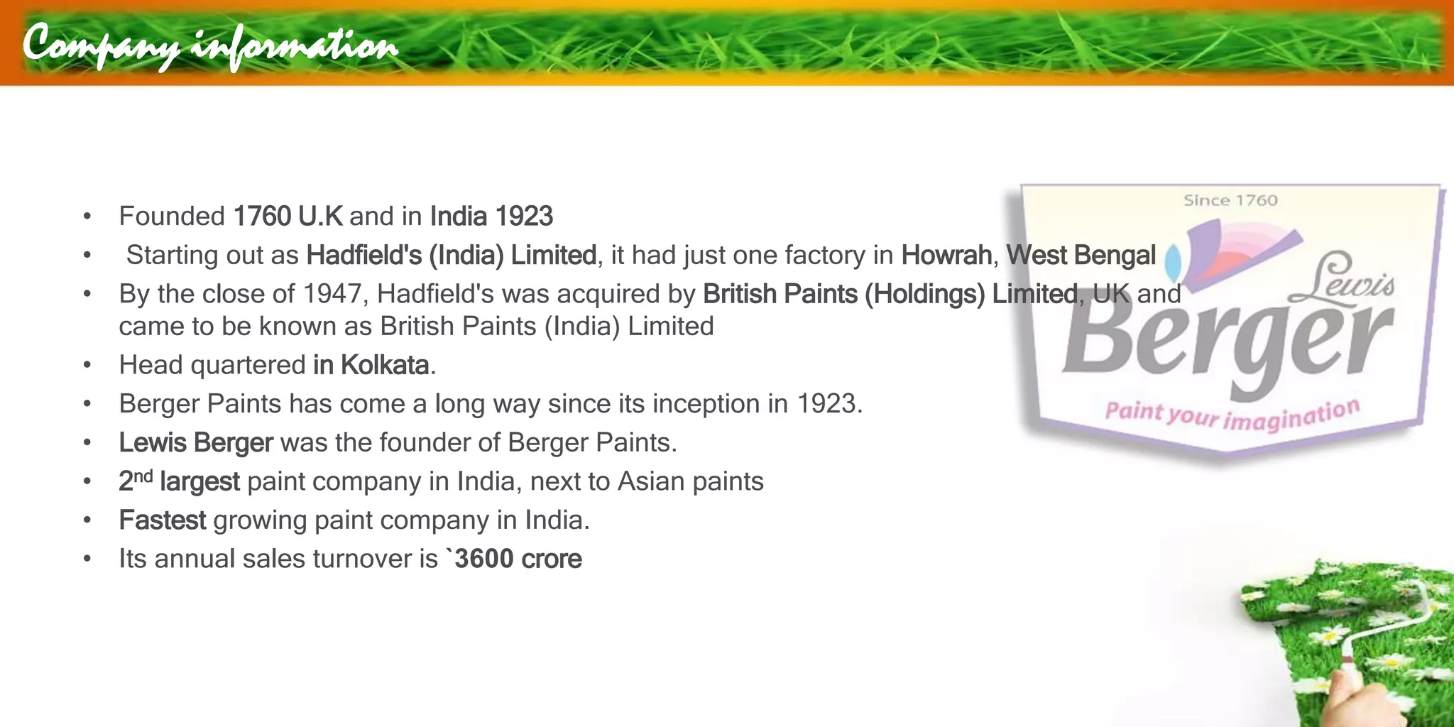 Company information
• Founded 1760 U.K and in India 1923
• Starting out as Hadfield's (India) Limited, it had just one factory in Howrah, West Bengal
• By the close of 1947, Hadfield's was acquired by British Paints (Holdings) Limited, UK and
came to be known as British Paints (India) Limited
• Head quartered in Kolkata.
• Berger Paints has come a long way since its inception in 1923.
• Lewis Berger was the founder of Berger Paints.
• 2nd largest paint company in India, next to Asian paints
• Fastest growing paint company in India.
• Its annual sales turnover is `3600 crore
 