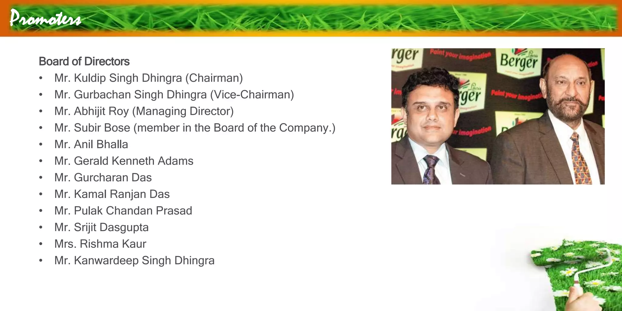 Promoters
Board of Directors
• Mr. Kuldip Singh Dhingra (Chairman)
• Mr. Gurbachan Singh Dhingra (Vice-Chairman)
• Mr. Abhijit Roy (Managing Director)
• Mr. Subir Bose (member in the Board of the Company.)
• Mr. Anil Bhalla
• Mr. Gerald Kenneth Adams
• Mr. Gurcharan Das
• Mr. Kamal Ranjan Das
• Mr. Pulak Chandan Prasad
• Mr. Srijit Dasgupta
• Mrs. Rishma Kaur
• Mr. Kanwardeep Singh Dhingra
 