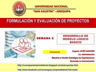 UNIVERSIDAD NACIONAL
                   “SAN AGUSTIN” - AREQUIPA


FORMULACIÓN Y EVALUACIÓN DE PROYECTOS


                                                  DESARROLLO DE
                      SEMANA 2                    MODELO LOGICO
                                                     BASICO


                                                             Augusto JAVES SANCHEZ
                                   EXPOSITOR
                                                                    Lic. Administración
                                      Maestría en Gestión Estratégica de Organizaciones
                                                          Doctorado en Administración
    http://cursosparaemprendedores.blogspot.com/p/proyectos.html
    http://www.facebook.com/cursospara.emprendedores?sk=notes
 