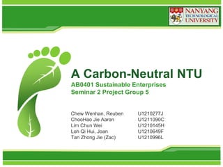 A Carbon-Neutral NTU
AB0401 Sustainable Enterprises
Seminar 2 Project Group 5

Chew Wenhan, Reuben
ChooHao Jie Aaron
Lim Chun Wei
Loh Qi Hui, Joan
Tan Zhong Jie (Zac)

U1210277J
U1211090C
U1210145H
U1210649F
U1210996L

 