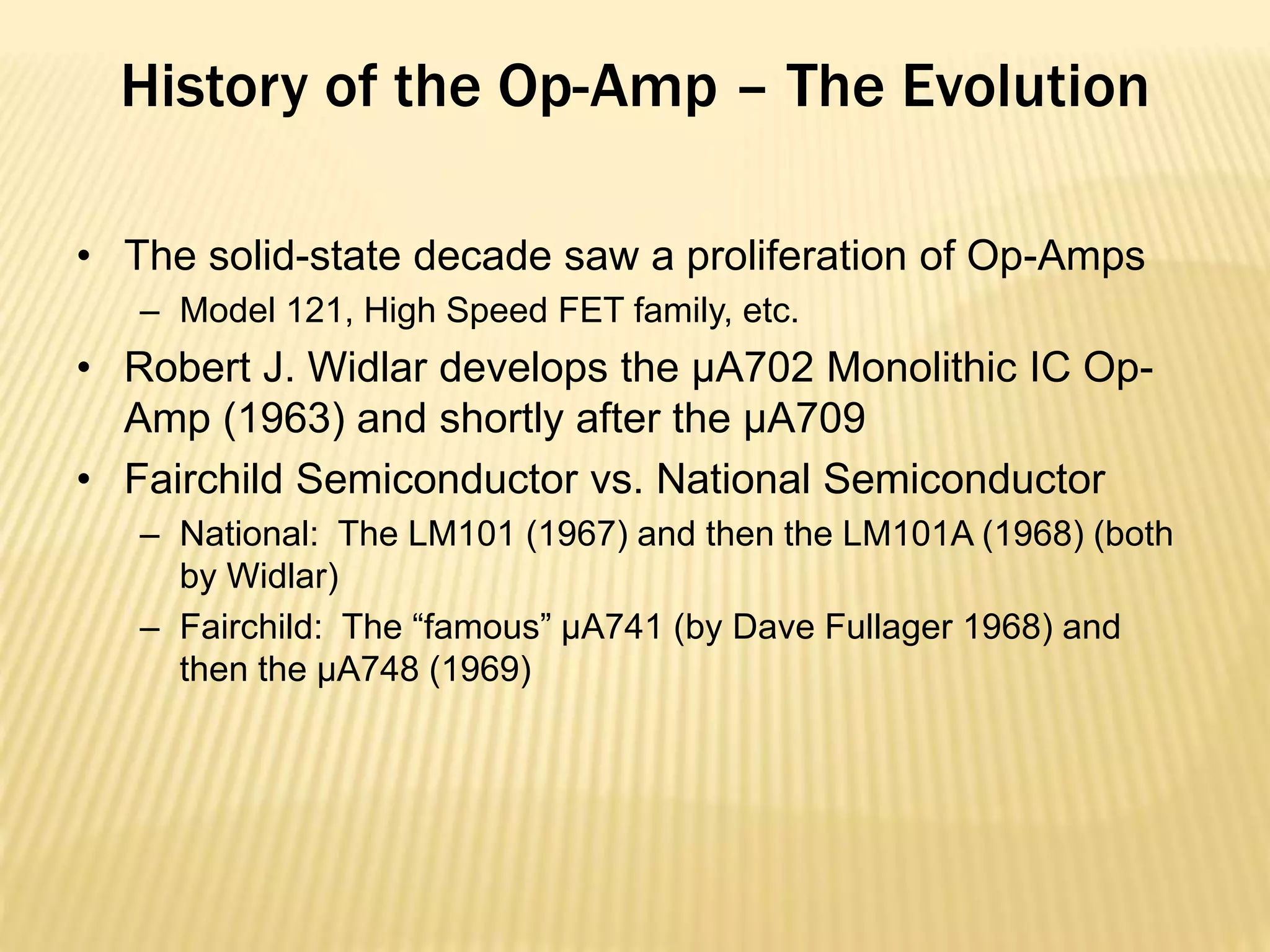 History of the Op-Amp – The Evolution
• The solid-state decade saw a proliferation of Op-Amps
– Model 121, High Speed FET family, etc.
• Robert J. Widlar develops the μA702 Monolithic IC Op-
Amp (1963) and shortly after the μA709
• Fairchild Semiconductor vs. National Semiconductor
– National: The LM101 (1967) and then the LM101A (1968) (both
by Widlar)
– Fairchild: The “famous” μA741 (by Dave Fullager 1968) and
then the μA748 (1969)
 