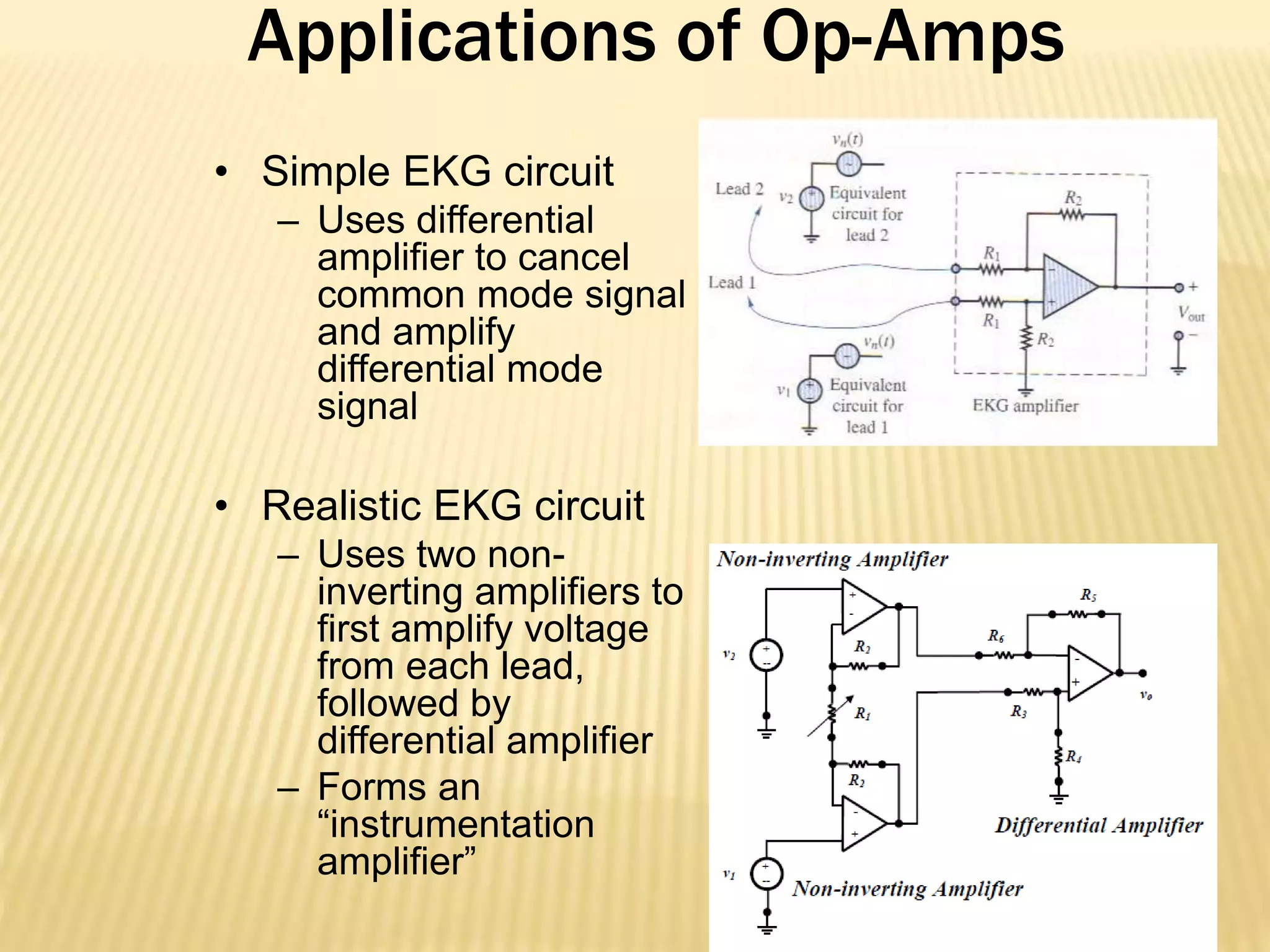 Applications of Op-Amps
• Simple EKG circuit
– Uses differential
amplifier to cancel
common mode signal
and amplify
differential mode
signal
• Realistic EKG circuit
– Uses two non-
inverting amplifiers to
first amplify voltage
from each lead,
followed by
differential amplifier
– Forms an
“instrumentation
amplifier”
 