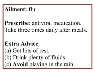 Ailment: flu 
Prescribe: antiviral medication. 
Take three times daily after meals. 
Extra Advice: 
(a) Get lots of rest. 
(b) Drink plenty of fluids 
(c) Avoid playing in the rain 
 