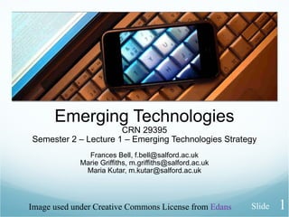 Emerging Technologies CRN 29395 Semester 2 – Lecture 1 – Emerging Technologies Strategy Frances Bell, f.bell@salford.ac.uk Marie Griffiths, m.griffiths@salford.ac.uk Maria Kutar, m.kutar@salford.ac.uk Image used under Creative Commons License from  Edans Slide 