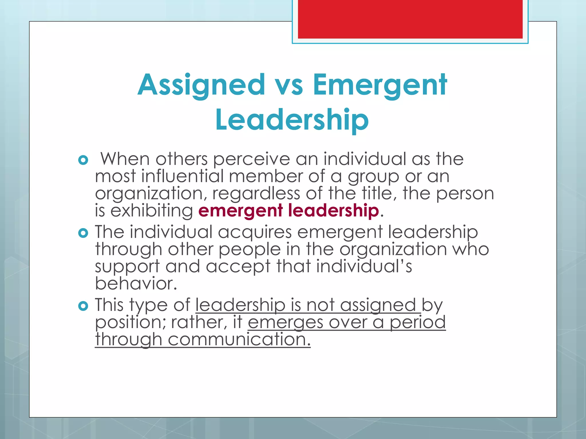 Assigned vs Emergent
Leadership
 When others perceive an individual as the
most influential member of a group or an
organization, regardless of the title, the person
is exhibiting emergent leadership.
 The individual acquires emergent leadership
through other people in the organization who
support and accept that individual’s
behavior.
 This type of leadership is not assigned by
position; rather, it emerges over a period
through communication.
 