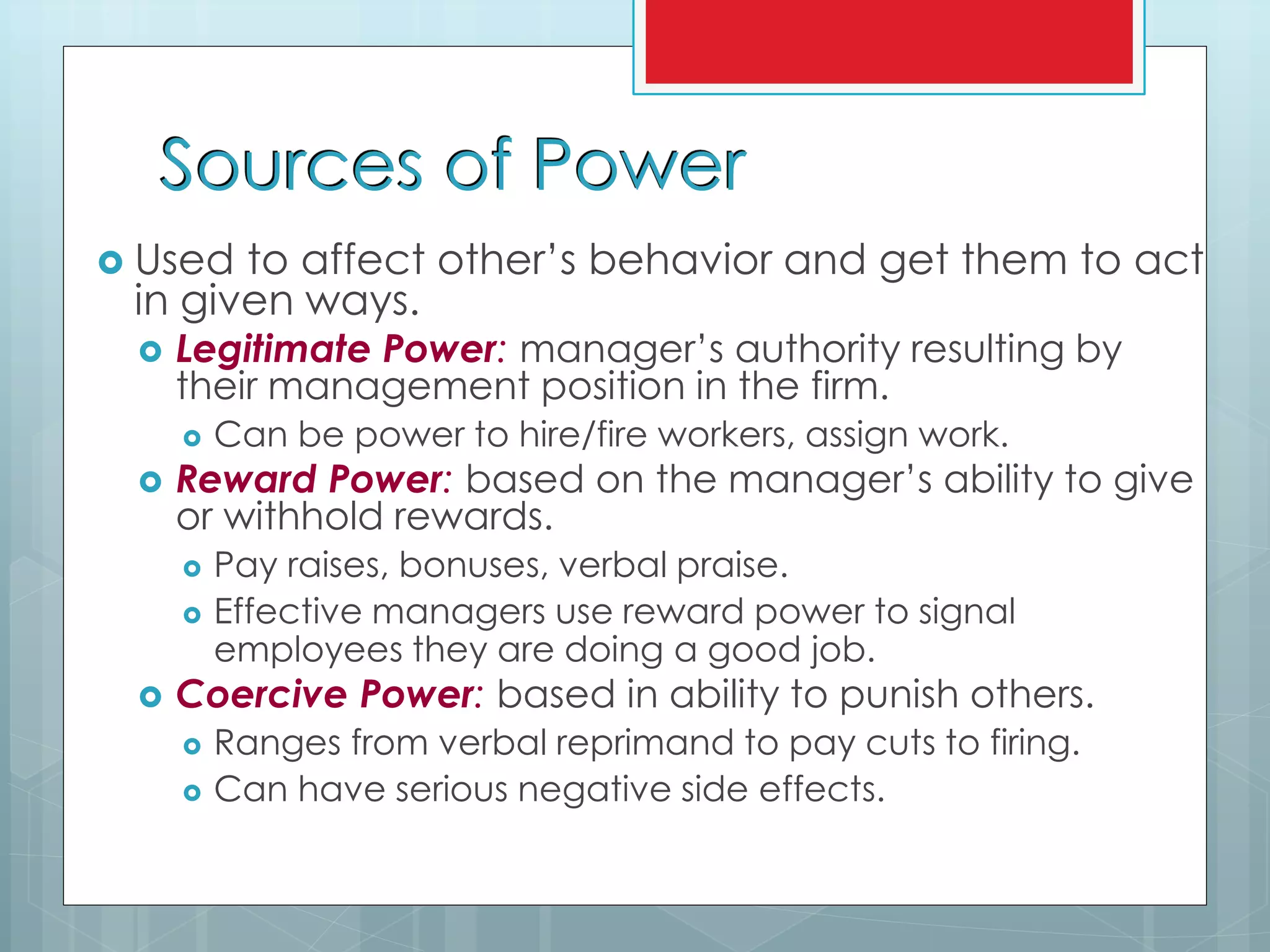 Sources of Power
 Used to affect other’s behavior and get them to act
in given ways.
 Legitimate Power: manager’s authority resulting by
their management position in the firm.
 Can be power to hire/fire workers, assign work.
 Reward Power: based on the manager’s ability to give
or withhold rewards.
 Pay raises, bonuses, verbal praise.
 Effective managers use reward power to signal
employees they are doing a good job.
 Coercive Power: based in ability to punish others.
 Ranges from verbal reprimand to pay cuts to firing.
 Can have serious negative side effects.
 