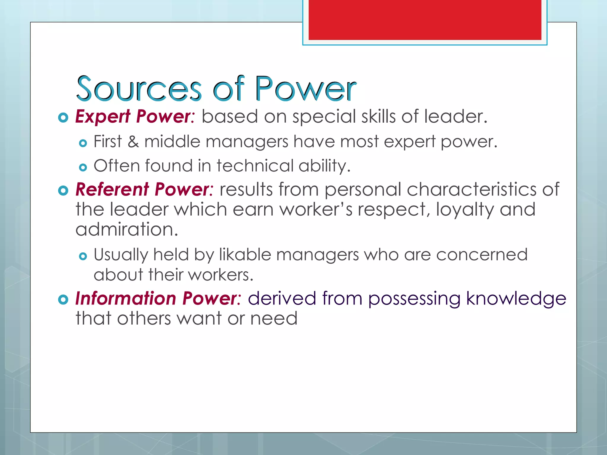 Sources of Power
 Expert Power: based on special skills of leader.
 First & middle managers have most expert power.
 Often found in technical ability.
 Referent Power: results from personal characteristics of
the leader which earn worker’s respect, loyalty and
admiration.
 Usually held by likable managers who are concerned
about their workers.
 Information Power: derived from possessing knowledge
that others want or need
 
