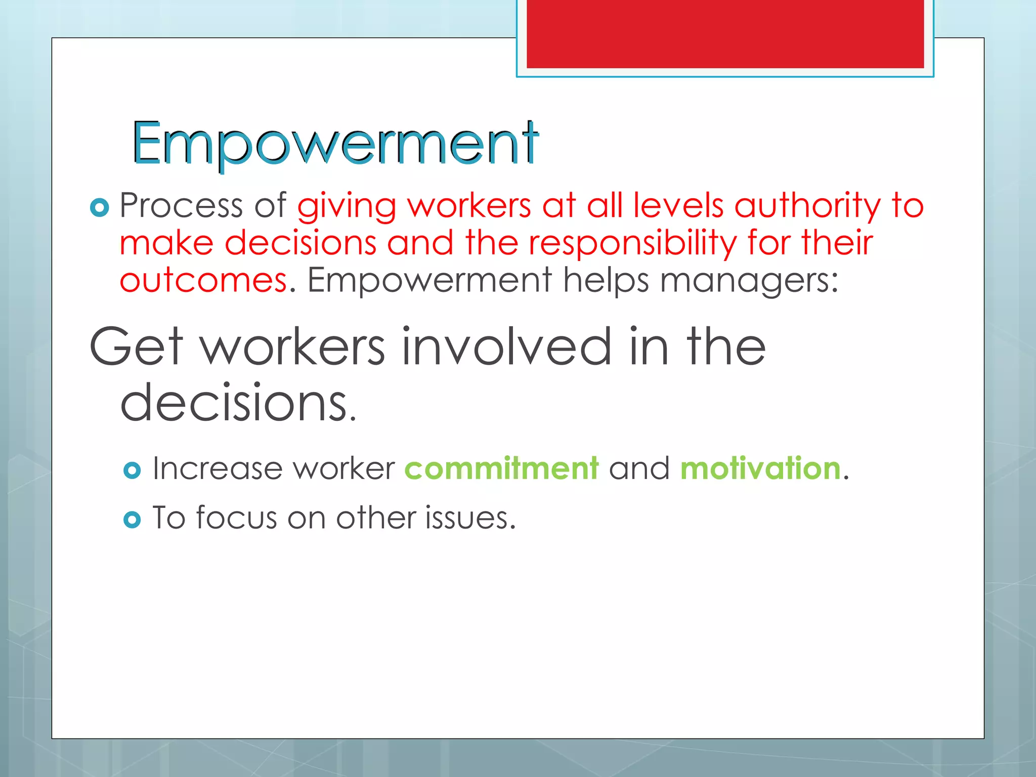Empowerment
 Process of giving workers at all levels authority to
make decisions and the responsibility for their
outcomes. Empowerment helps managers:
Get workers involved in the
decisions.
 Increase worker commitment and motivation.
 To focus on other issues.
 