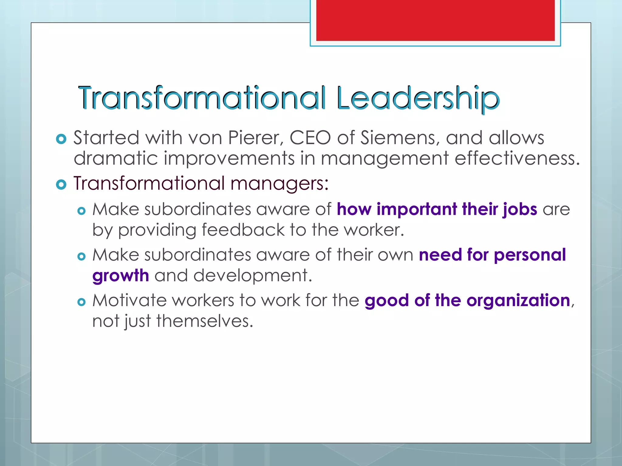 Transformational Leadership
 Started with von Pierer, CEO of Siemens, and allows
dramatic improvements in management effectiveness.
 Transformational managers:
 Make subordinates aware of how important their jobs are
by providing feedback to the worker.
 Make subordinates aware of their own need for personal
growth and development.
 Motivate workers to work for the good of the organization,
not just themselves.
 