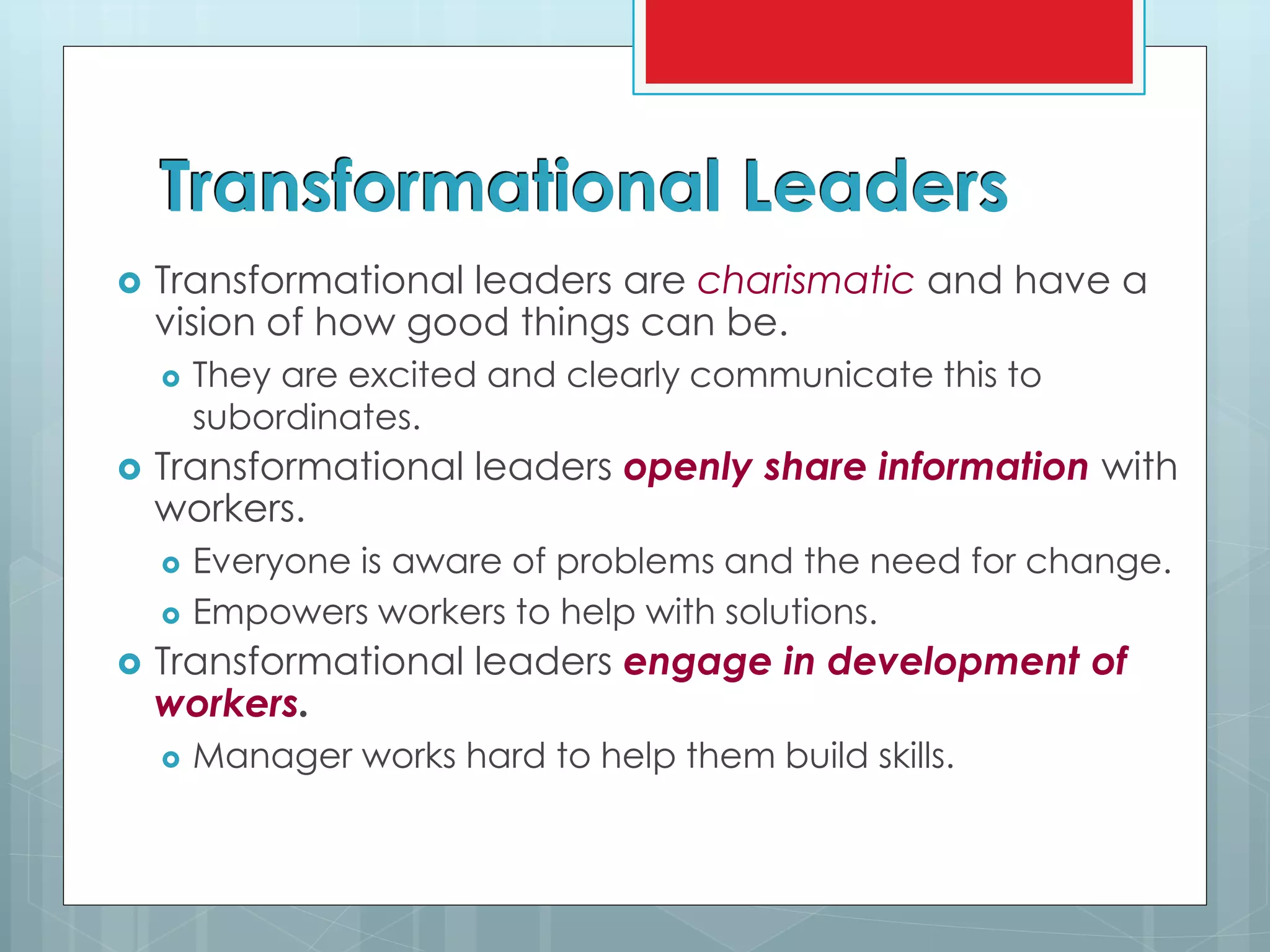 Transformational Leaders
 Transformational leaders are charismatic and have a
vision of how good things can be.
 They are excited and clearly communicate this to
subordinates.
 Transformational leaders openly share information with
workers.
 Everyone is aware of problems and the need for change.
 Empowers workers to help with solutions.
 Transformational leaders engage in development of
workers.
 Manager works hard to help them build skills.
 