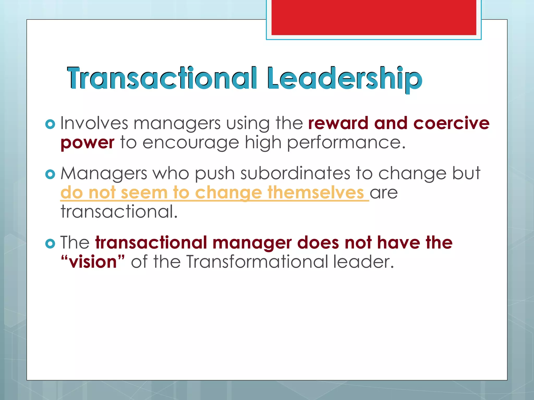 Transactional Leadership
 Involves managers using the reward and coercive
power to encourage high performance.
 Managers who push subordinates to change but
do not seem to change themselves are
transactional.
 The transactional manager does not have the
“vision” of the Transformational leader.
 