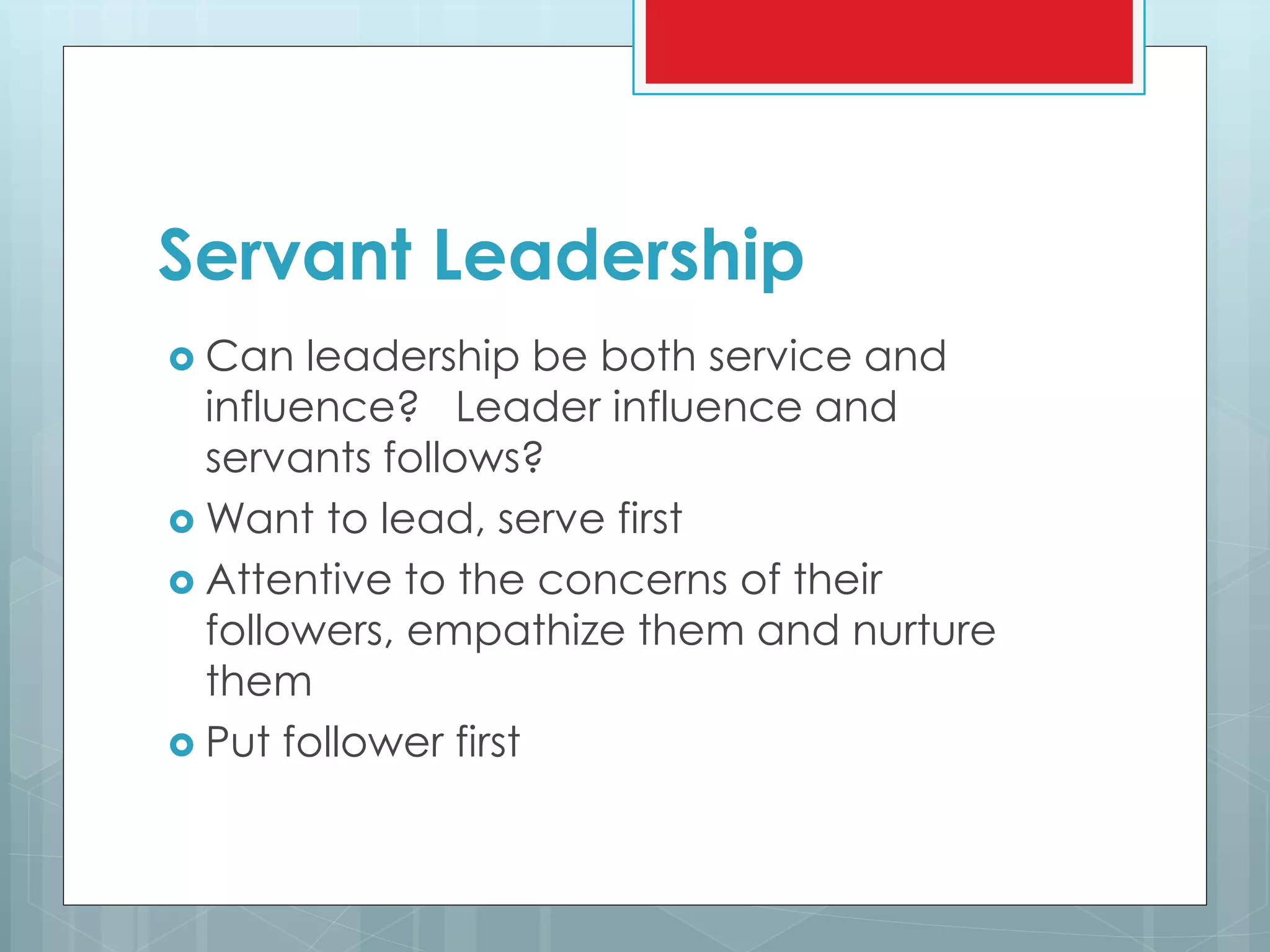 Servant Leadership
 Can leadership be both service and
influence? Leader influence and
servants follows?
 Want to lead, serve first
 Attentive to the concerns of their
followers, empathize them and nurture
them
 Put follower first
 