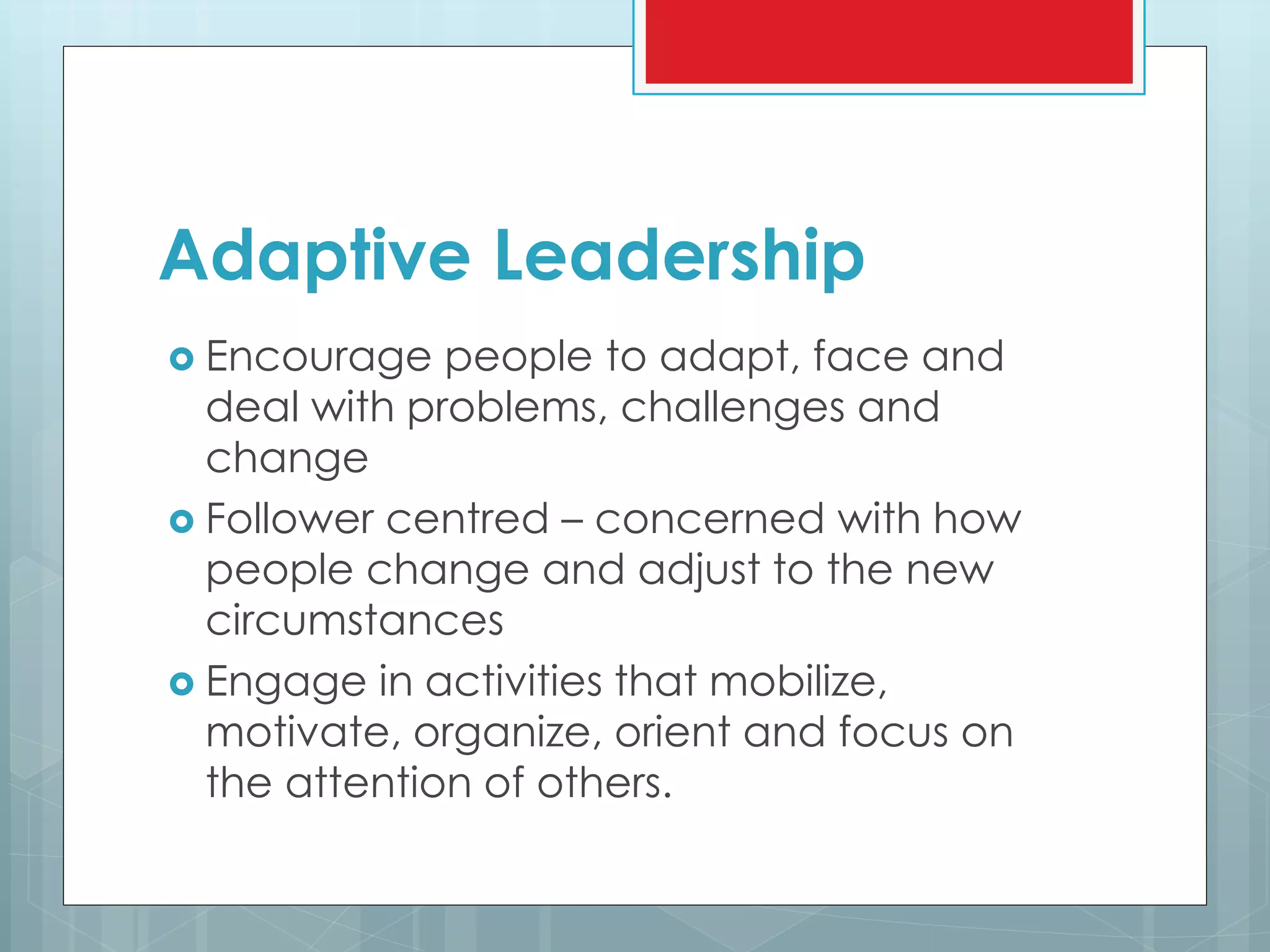 Adaptive Leadership
 Encourage people to adapt, face and
deal with problems, challenges and
change
 Follower centred – concerned with how
people change and adjust to the new
circumstances
 Engage in activities that mobilize,
motivate, organize, orient and focus on
the attention of others.
 