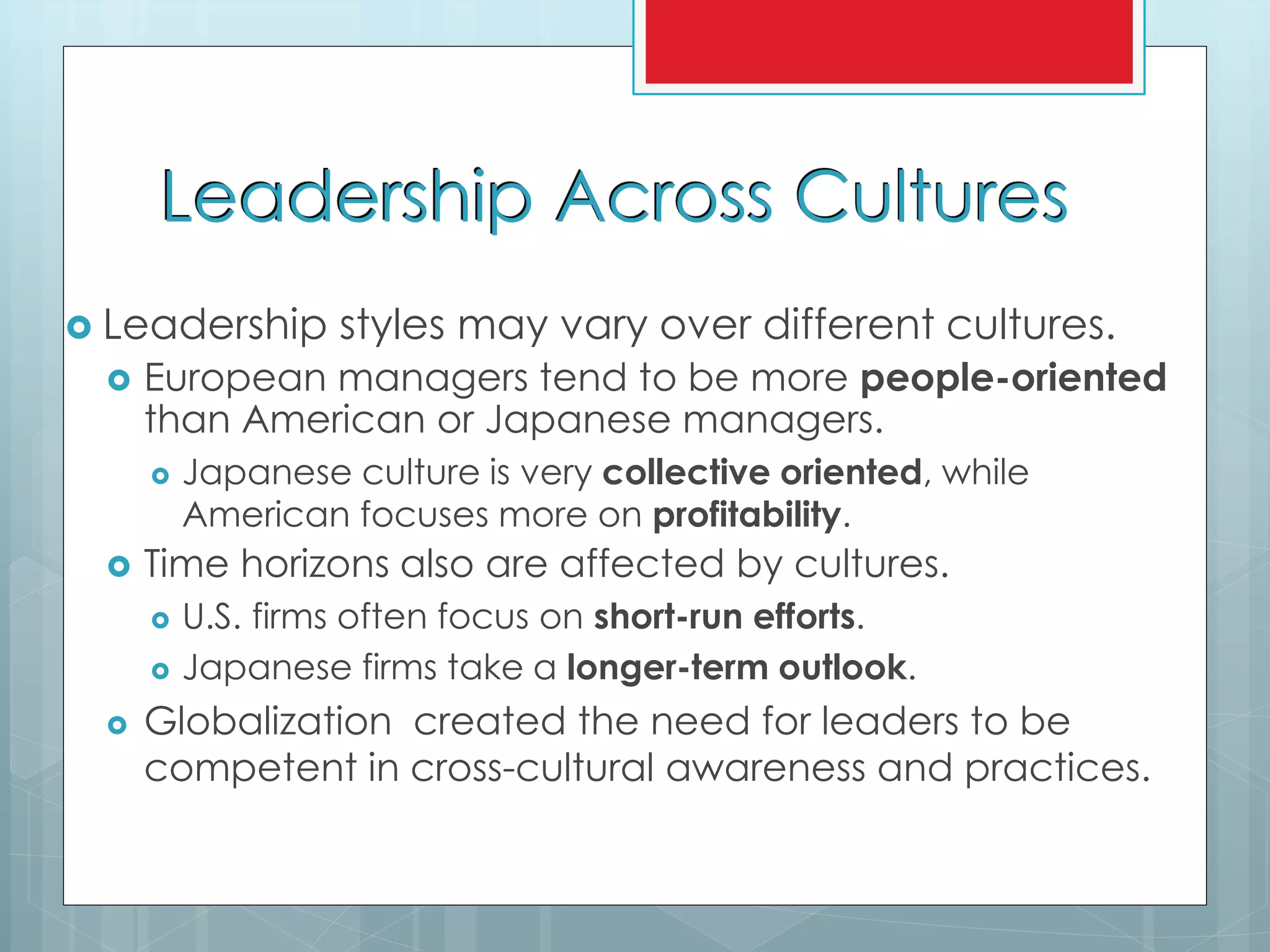 Leadership Across Cultures
 Leadership styles may vary over different cultures.
 European managers tend to be more people-oriented
than American or Japanese managers.
 Japanese culture is very collective oriented, while
American focuses more on profitability.
 Time horizons also are affected by cultures.
 U.S. firms often focus on short-run efforts.
 Japanese firms take a longer-term outlook.
 Globalization created the need for leaders to be
competent in cross-cultural awareness and practices.
 