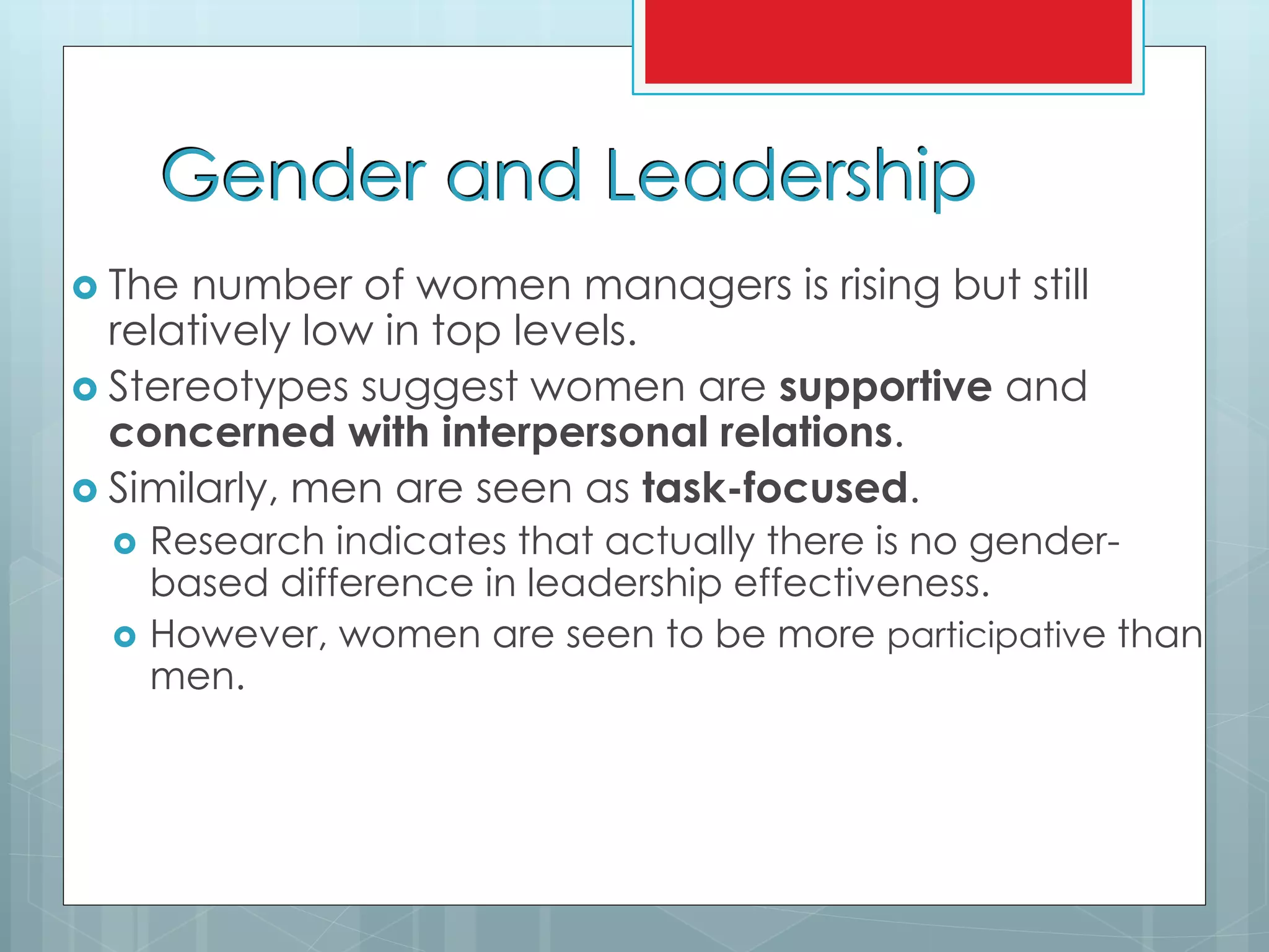 Gender and Leadership
 The number of women managers is rising but still
relatively low in top levels.
 Stereotypes suggest women are supportive and
concerned with interpersonal relations.
 Similarly, men are seen as task-focused.
 Research indicates that actually there is no gender-
based difference in leadership effectiveness.
 However, women are seen to be more participative than
men.
 