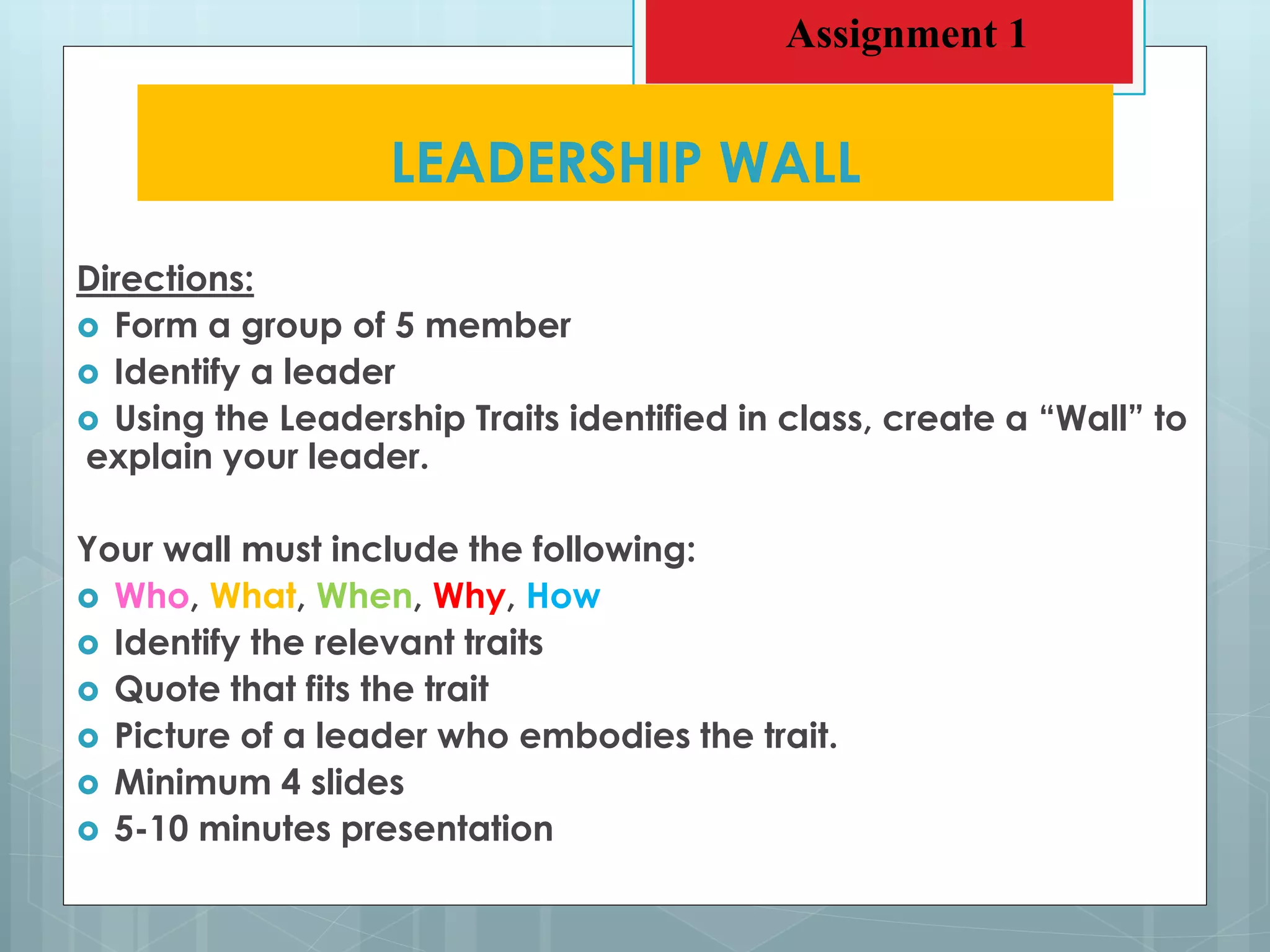 Directions:
 Form a group of 5 member
 Identify a leader
 Using the Leadership Traits identified in class, create a “Wall” to
explain your leader.
Your wall must include the following:
 Who, What, When, Why, How
 Identify the relevant traits
 Quote that fits the trait
 Picture of a leader who embodies the trait.
 Minimum 4 slides
 5-10 minutes presentation
LEADERSHIP WALL
Assignment 1
 