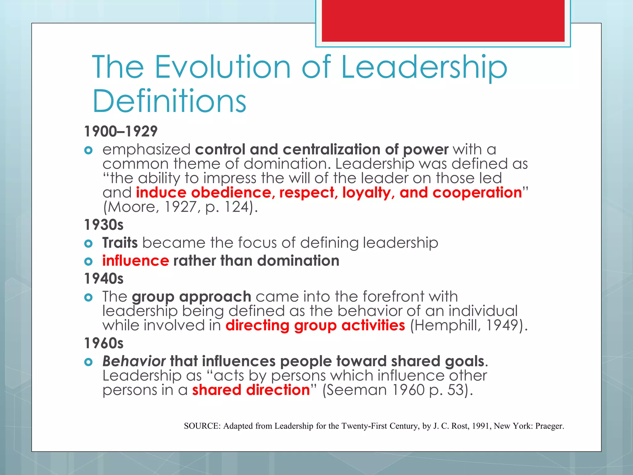 1900–1929
 emphasized control and centralization of power with a
common theme of domination. Leadership was defined as
“the ability to impress the will of the leader on those led
and induce obedience, respect, loyalty, and cooperation”
(Moore, 1927, p. 124).
1930s
 Traits became the focus of defining leadership
 influence rather than domination
1940s
 The group approach came into the forefront with
leadership being defined as the behavior of an individual
while involved in directing group activities (Hemphill, 1949).
1960s
 Behavior that influences people toward shared goals.
Leadership as “acts by persons which influence other
persons in a shared direction” (Seeman 1960 p. 53).
SOURCE: Adapted from Leadership for the Twenty-First Century, by J. C. Rost, 1991, New York: Praeger.
The Evolution of Leadership
Definitions
 