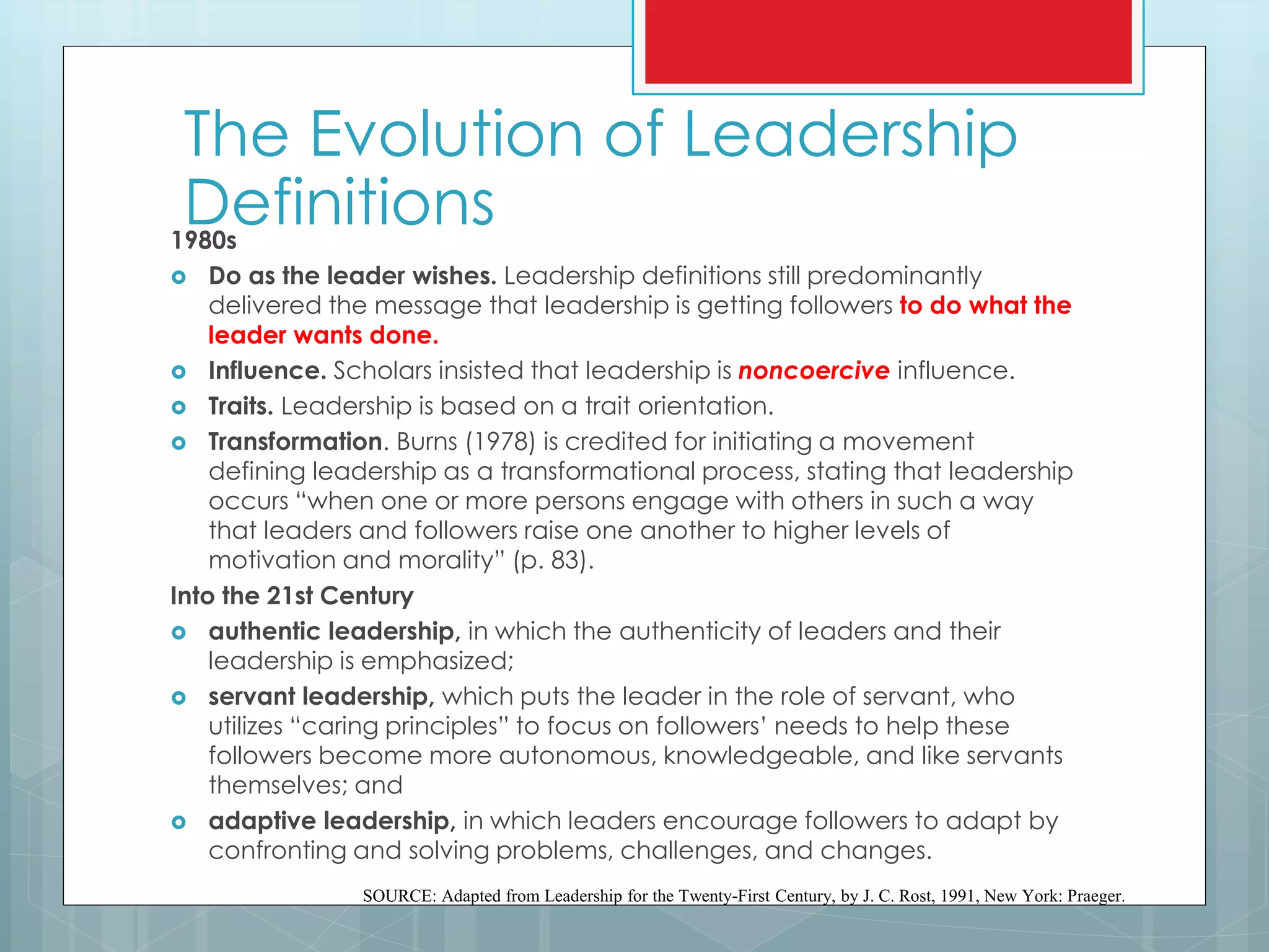1980s
 Do as the leader wishes. Leadership definitions still predominantly
delivered the message that leadership is getting followers to do what the
leader wants done.
 Influence. Scholars insisted that leadership is noncoercive influence.
 Traits. Leadership is based on a trait orientation.
 Transformation. Burns (1978) is credited for initiating a movement
defining leadership as a transformational process, stating that leadership
occurs “when one or more persons engage with others in such a way
that leaders and followers raise one another to higher levels of
motivation and morality” (p. 83).
Into the 21st Century
 authentic leadership, in which the authenticity of leaders and their
leadership is emphasized;
 servant leadership, which puts the leader in the role of servant, who
utilizes “caring principles” to focus on followers’ needs to help these
followers become more autonomous, knowledgeable, and like servants
themselves; and
 adaptive leadership, in which leaders encourage followers to adapt by
confronting and solving problems, challenges, and changes.
SOURCE: Adapted from Leadership for the Twenty-First Century, by J. C. Rost, 1991, New York: Praeger.
The Evolution of Leadership
Definitions
 