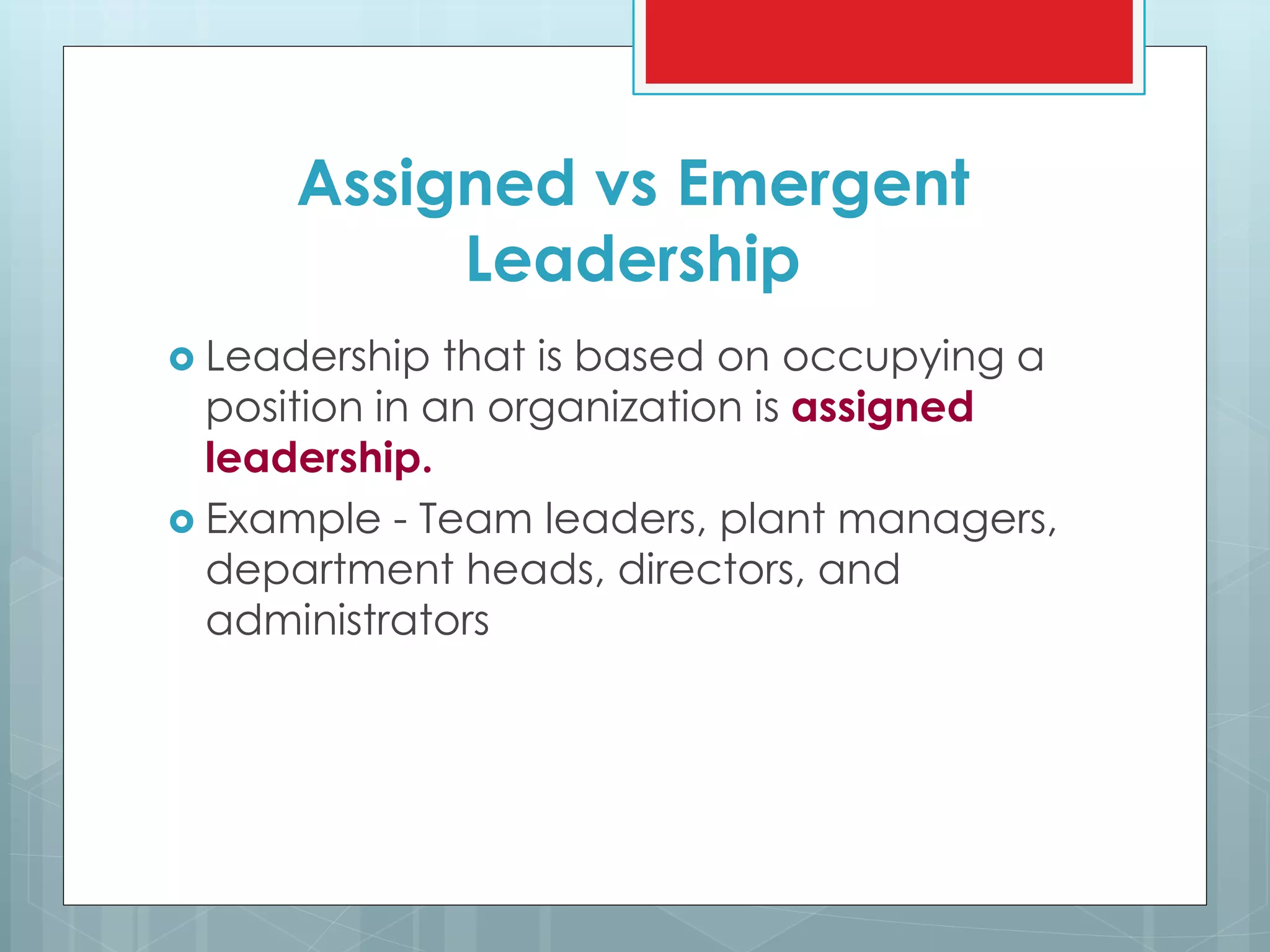 Assigned vs Emergent
Leadership
 Leadership that is based on occupying a
position in an organization is assigned
leadership.
 Example - Team leaders, plant managers,
department heads, directors, and
administrators
 