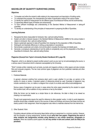 BACHELOR OF QUANTITY SURVEYING (HONS)
2 Prepared by Habizah
Objectives
 To broaden and refine the student’s skills relating to the measurement and description of building works.
 To understand the purposes, the characteristics and skills of specification writing of the various trades.
 To identify the method of measurement for the different types of architectural finishes and the workmanship.
 To appreciate different types of finishes and workmanship.
 To have sufficient knowledge and understanding of the Standard Method of Measurement in taking-off
quantities.
 To develop an understanding of the principles of measurement in preparing the Bills of Quantities.
Learning Outcomes
1. Recognize the items measurable for brickwork, floor, wall and ceiling finishes.
2. Explain and able to interpret clauses in the Standard Method of Measurement (SMM) for the various trades in
relation to brickwork, floor, wall and ceiling finishes.
3. Adopt a systematic approach to take-off quantities from drawings for the preparation of Bills of Quantities.
4. Distinguish and illustrade differences in writing-up descriptions in accordance
5. Demonstrate a systematic and orderly mind and be able to visualize the drawings and details given.
6. Generate a conceptual understanding of and the ability to competently carry out the preparation of the Bills of
Quantities for brickwork, floor, wall and ceiling finishes.
Plagiarism (Excerpt from Taylor’s University Student Handbook 2013, page 59)
Plagiarism, which is an attempt to present another person’s work as your own by not acknowledging the source, is
a serious case of misconduct which is deemed unacceptable by the University.
"Work" includes written materials such as books, journals and magazine articles or other papers and also includes
films and computer programs. The two most common types of plagiarism are from published materials and other
students’ works.
1. Published Materials
In general, whenever anything from someone else’s work is used, whether it is an idea, an opinion or the
results of a study or review, a standard system of referencing should be used. Examples of plagiarism may
include a sentence or two, or a table or a diagram from a book or an article used without acknowledgement.
Serious cases of plagiarism can be seen in cases where the entire paper presented by the student is copied
from another book, with an addition of only a sentence or two by the student.
While the former can be treated as a simple failure to cite references, the latter is likely to be viewed as
cheating in an examination.
Though most assignments require the need for reference to other peoples’ works, in order to avoid plagiarism,
students should keep a detailed record of the sources of ideas and findings and ensure that these sources are
clearly quoted in their assignment. Note that plagiarism also refers to materials obtained from the Internet too.
2. Other Students’ Work
Circulating relevant articles and discussing ideas before writing an assignment is a common practice. However,
with the exception of group assignments, students should write their own papers. Plagiarising the work of
other students into assignments includes using identical or very similar sentences, paragraphs or
sections. When two students submit papers that are very similar in tone and content, both are likely to be
penalised.
 
