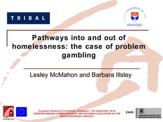 Pathways into and out of
homelessness: the case of problem
           gambling

    Lesley McMahon and Barbara Illsley




        European Research Conference, Budapest, 17th September 2010
     UNDERSTANDING HOMELESSNESS AND HOUSING EXCLUSION IN THE
                                                                      ENHR
                        NEW EUROPEAN CONTEXT
 