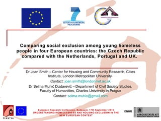 Comparing social exclusion among young homeless
people in four European countries: the Czech Republic
  compared with the Netherlands, Portugal and UK.


   Dr Joan Smith – Center for Housing and Community Research, Cities
                Institute, London Metropolitan University
                  Contact: joan.smith@londonmet.ac.uk
    Dr Selma Muhič Dizdarevič – Department of Civil Society Studies,
           Faculty of Humanities, Charles University in Prague
                    Contact: selma.muhic@gmail.com


          European Research Conference, Budapest, 17th September 2010
       UNDERSTANDING HOMELESSNESS AND HOUSING EXCLUSION IN THE
                                                                        ENHR
                          NEW EUROPEAN CONTEXT
 