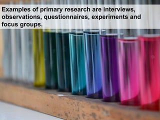 Examples of primary research are interviews,
observations, questionnaires, experiments and
focus groups.

 