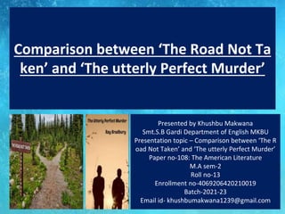 Presented by Khushbu Makwana
Smt.S.B Gardi Department of English MKBU
Presentation topic – Comparison between ‘The R
oad Not Taken’ and ‘The utterly Perfect Murder’
Paper no-108: The American Literature
M.A sem-2
Roll no-13
Enrollment no-4069206420210019
Batch-2021-23
Email id- khushbumakwana1239@gmail.com
Comparison between ‘The Road Not Ta
ken’ and ‘The utterly Perfect Murder’
 