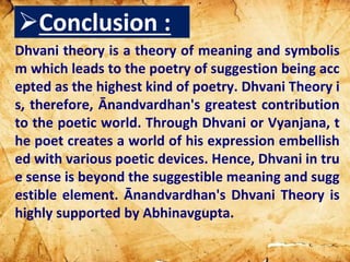 Dhvani theory is a theory of meaning and symbolis
m which leads to the poetry of suggestion being acc
epted as the highest kind of poetry. Dhvani Theory i
s, therefore, Ānandvardhan's greatest contribution
to the poetic world. Through Dhvani or Vyanjana, t
he poet creates a world of his expression embellish
ed with various poetic devices. Hence, Dhvani in tru
e sense is beyond the suggestible meaning and sugg
estible element. Ānandvardhan's Dhvani Theory is
highly supported by Abhinavgupta.
Conclusion :
 