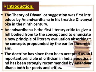  The Theory of Dhvani or suggestion was first intr
oduce by Anandvardhana in his treatise Dhvanyal
oka in the ninth century.
 Anandvardhana is the first literary critic to give a
full bodied from to the concept and to enunciate
a new principle of literary evaluation absorbing t
he concepts propounded by the earlier theoretici
ans.
 The doctrine has since then been accepted as an i
mportant principle of criticism in Indian poetics a
nd has been strongly recommended by Anandvar
dhana both for poets and critics.
Introduction:
 