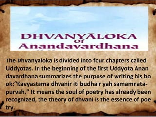 The Dhvanyaloka is divided into four chapters called
Uddyotas. In the beginning of the first Uddyota Anan
davardhana summarizes the purpose of writing his bo
ok:“Kavyastama dhvanir iti budhair yah samamnata-
purvah.” It means the soul of poetry has already been
recognized, the theory of dhvani is the essence of poe
try.
 