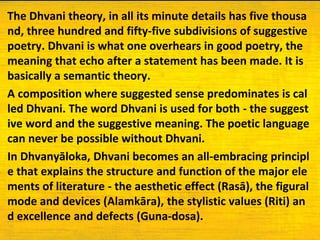 The Dhvani theory, in all its minute details has five thousa
nd, three hundred and fifty-five subdivisions of suggestive
poetry. Dhvani is what one overhears in good poetry, the
meaning that echo after a statement has been made. It is
basically a semantic theory.
A composition where suggested sense predominates is cal
led Dhvani. The word Dhvani is used for both - the suggest
ive word and the suggestive meaning. The poetic language
can never be possible without Dhvani.
In Dhvanyāloka, Dhvani becomes an all-embracing principl
e that explains the structure and function of the major ele
ments of literature - the aesthetic effect (Rasā), the figural
mode and devices (Alamkāra), the stylistic values (Riti) an
d excellence and defects (Guna-dosa).
 