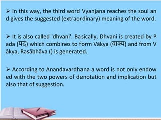  In this way, the third word Vyanjana reaches the soul an
d gives the suggested (extraordinary) meaning of the word.
 It is also called 'dhvani'. Basically, Dhvani is created by P
ada (पद) which combines to form Vākya (वाक्य) and from V
ākya, Rasābhāva () is generated.
 According to Anandavardhana a word is not only endow
ed with the two powers of denotation and implication but
also that of suggestion.
 