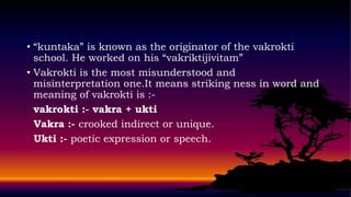 • “kuntaka” is known as the originator of the vakrokti
school. He worked on his “vakriktijivitam”
• Vakrokti is the most misunderstood and
misinterpretation one.It means striking ness in word and
meaning of vakrokti is :-
vakrokti :- vakra + ukti
Vakra :- crooked indirect or unique.
Ukti :- poetic expression or speech.
 