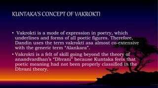 KUNTAKA’S CONCEPT OF VAKROKTI
• Vakrokti is a mode of expression in poetry, which
underlines and forms of all poetic figures. Therefore,
Dandin uses the term vakrokti asa almost co-extensive
with the generic term “Alankara”.
• Vakrokti is a felt of skill going beyond the theory of
anandvardhan’s “Dhvani” because Kuntaka feels that
poetic meaning had not been properly classified in the
Dhvani theory.
 