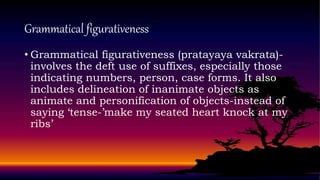 Grammatical figurativeness
• Grammatical figurativeness (pratayaya vakrata)-
involves the deft use of suffixes, especially those
indicating numbers, person, case forms. It also
includes delineation of inanimate objects as
animate and personification of objects-instead of
saying ‘tense-’make my seated heart knock at my
ribs’
 
