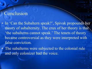 Conclusion
• In ‘Can the Subaltern speak?’, Spivak propounds her
theory of subalternity. The crux of her theory is that
‘the subalterns cannot speak.’ The tenets of theory
became controversial as they were interpreted with
false conviction.
• The subalterns were subjected to the colonial rule
and only colonizer had the voice.
 