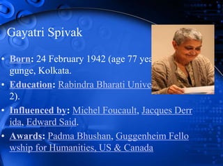 Gayatri Spivak
• Born: 24 February 1942 (age 77 years), Bally
gunge, Kolkata.
• Education: Rabindra Bharati University (201
2).
• Influenced by: Michel Foucault, Jacques Derr
ida, Edward Said.
• Awards: Padma Bhushan, Guggenheim Fello
wship for Humanities, US & Canada
 