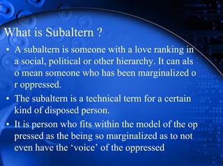 What is Subaltern ?
• A subaltern is someone with a love ranking in
a social, political or other hierarchy. It can als
o mean someone who has been marginalized o
r oppressed.
• The subaltern is a technical term for a certain
kind of disposed person.
• It is person who fits within the model of the op
pressed as the being so marginalized as to not
even have the ‘voice’ of the oppressed
 