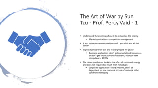 The Art of War by Sun
Tzu - Prof. Percy Vaid - 1
• Understand the enemy and use it to demoralize the enemy.
• Market application – competition management
• If you know your enemy and yourself … you shall win all the
battles
• In peace prepare for war and in war prepare for peace
• Business application: don’t get overwhelmed by success
or don’t get setbacks from slowdowns, example IBM
computers in 1970’s
• The clever combatant looks to the effect of combined energy
and does not require too much from individuals
• Corporate application - work in teams, don’t be
dependent on one resource or type of resource to be
safe from monopoly.
 