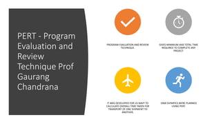 PERT - Program
Evaluation and
Review
Technique Prof
Gaurang
Chandrana
PROGRAM EVALUATION AND REVIEW
TECHNIQUE.
GIVES MINIMUM AND TOTAL TIME
REQUIRED TO COMPLETE ANY
PROJECT.
IT WAS DEVELOPED FOR US NAVY TO
CALCULATE OVERALL TIME TAKEN FOR
TRANSPORT OF ONE SHIPMENT TO
ANOTHER.
1968 OLYMPICS WERE PLANNED
USING PERT.
 