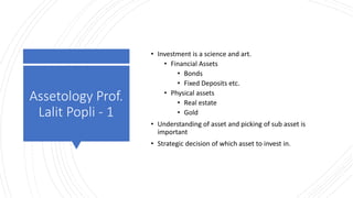 Assetology Prof.
Lalit Popli - 1
• Investment is a science and art.
• Financial Assets
• Bonds
• Fixed Deposits etc.
• Physical assets
• Real estate
• Gold
• Understanding of asset and picking of sub asset is
important
• Strategic decision of which asset to invest in.
 
