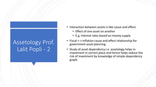 Assetology Prof.
Lalit Popli - 2
• Interaction between assets is like cause and effect.
• Effect of one asset on another
• E.g. Interest rates based on money supply
• Fiscal <-> Inflation cause and effect relationship for
government asset planning.
• Study of asset dependency i.e. assetology helps in
investment in correct place and hence helps reduce the
risk of investment by knowledge of simple dependency
graph.
 