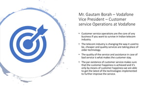 Mr. Gautam Borah – Vodafone
Vice President – Customer
service Operations at Vodafone
• Customer service operations are the core of any
business if you want to survive in Indian telecom
industry.
• The telecom industry is changing the way it used to
be, cheaper and quality services are taking place of
older technology.
• The quality of the service and assistance in case of
bad service is what makes the customer stay.
• The par existence of customer service makes sure
that the customer happiness is achieved and it’s
only by means of customer happiness we are able
to get the latest of the technologies implemented
to further improve the service.
 