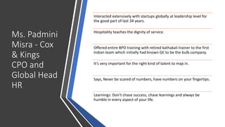 Ms. Padmini
Misra - Cox
& Kings
CPO and
Global Head
HR
Interacted extensively with startups globally at leadership level for
the good part of last 34 years.
Hospitality teaches the dignity of service.
Offered entire BPO training with retired kathakali trainer to the first
Indian team which initially had known GE to be the bulb company.
It’s very important for the right kind of talent to map in.
Says, Never be scared of numbers, have numbers on your fingertips.
Learnings: Don’t chase success, chase learnings and always be
humble in every aspect of your life.
 