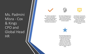 Ms. Padmini
Misra - Cox
& Kings
CPO and
Global Head
HR
Ms. Padmini specified on
how her diversified
experience was helping her
to achieve higher with
empathy and humility in all
the areas she worked in.
Her initial challenge was to
train the best of the talent
when she herself wasn’t
aware of all the nitty gritty
of entire system.
Introduction of processes
and multiple regulations in
all her internal systems
made sure that the
customer was delivered
the highest of the quality
services.
The diversified experience
in the Hospitality field and
in different countries has
given her the timely
exposure to best of the
services she could offer
and hence now she’s able
to offer best of the services
with the brand she got in
India.
 